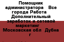 Помощник администратора - Все города Работа » Дополнительный заработок и сетевой маркетинг   . Московская обл.,Дубна г.
